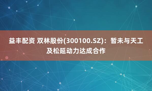 益丰配资 双林股份(300100.SZ)：暂未与天工及松延动力达成合作