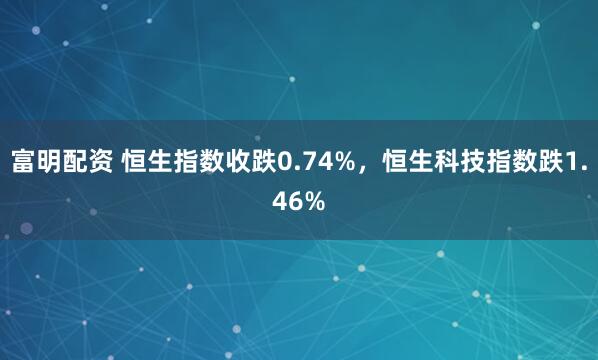 富明配资 恒生指数收跌0.74%，恒生科技指数跌1.46%