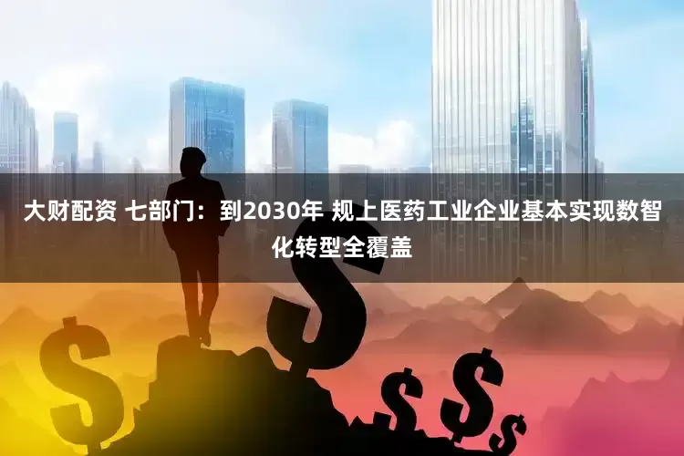 大财配资 七部门：到2030年 规上医药工业企业基本实现数智化转型全覆盖
