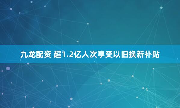 九龙配资 超1.2亿人次享受以旧换新补贴