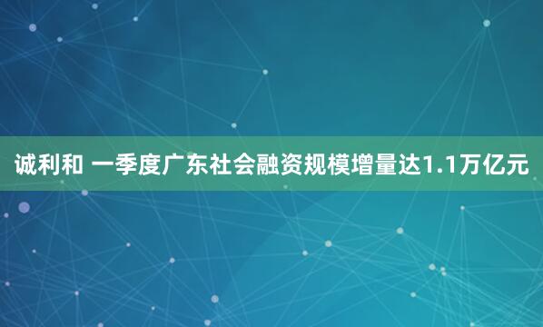 诚利和 一季度广东社会融资规模增量达1.1万亿元