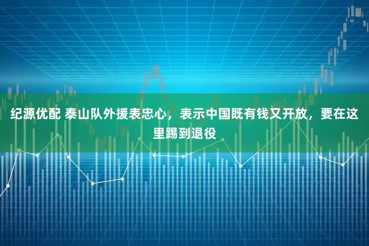 纪源优配 泰山队外援表忠心，表示中国既有钱又开放，要在这里踢到退役