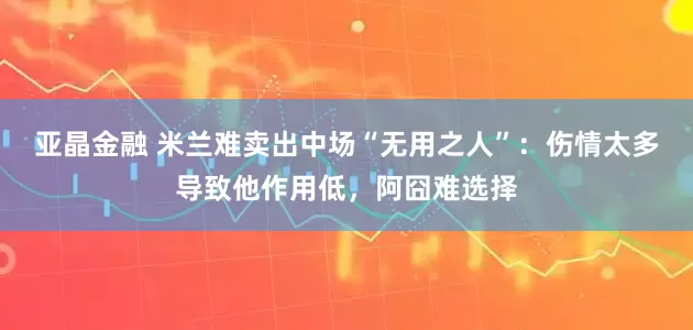 亚晶金融 米兰难卖出中场“无用之人”：伤情太多导致他作用低，阿囧难选择