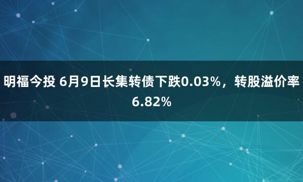 明福今投 6月9日长集转债下跌0.03%，转股溢价率6.82%