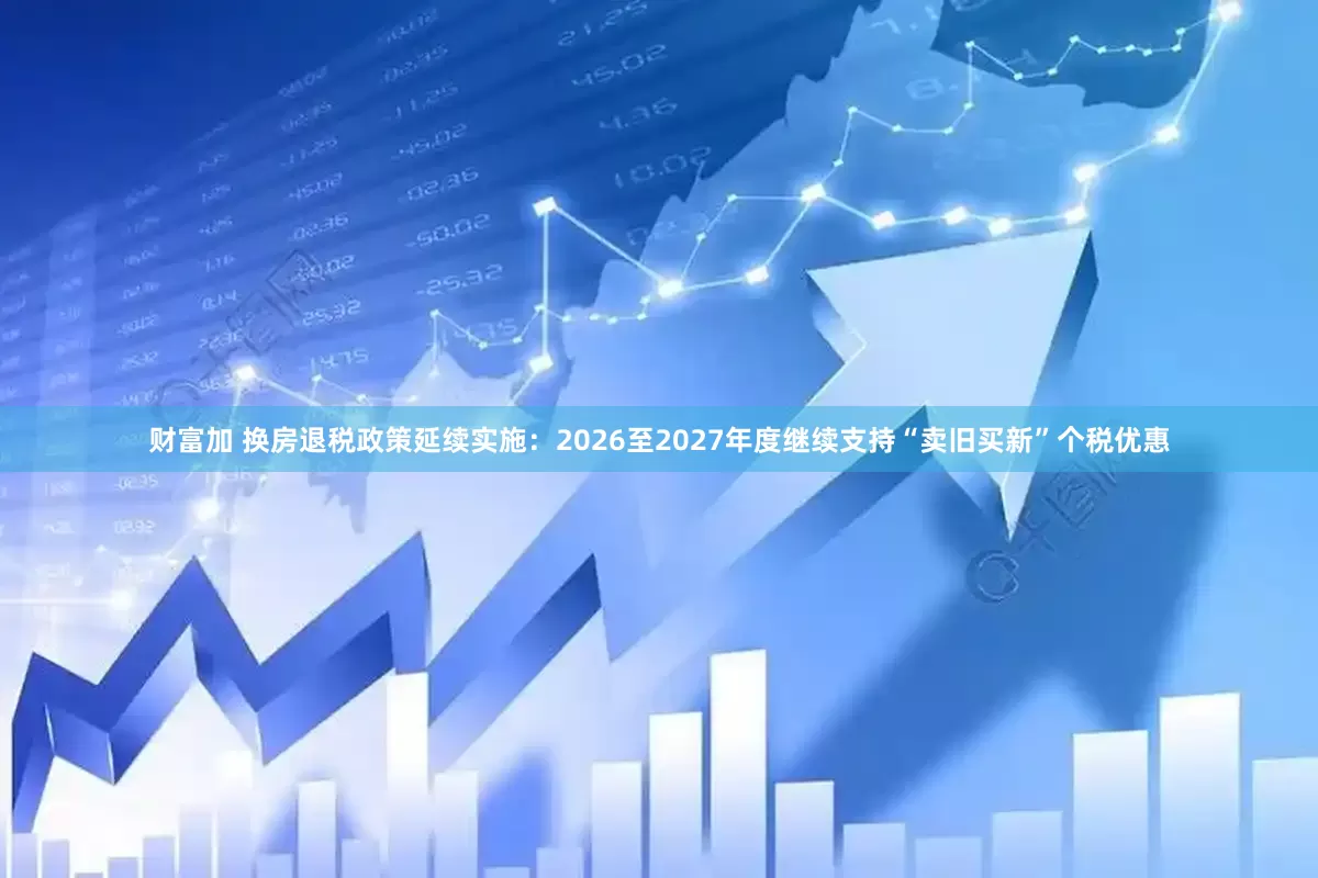 财富加 换房退税政策延续实施：2026至2027年度继续支持“卖旧买新”个税优惠